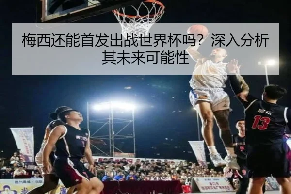 梅西还能首发出战世界杯吗？深入分析其未来可能性