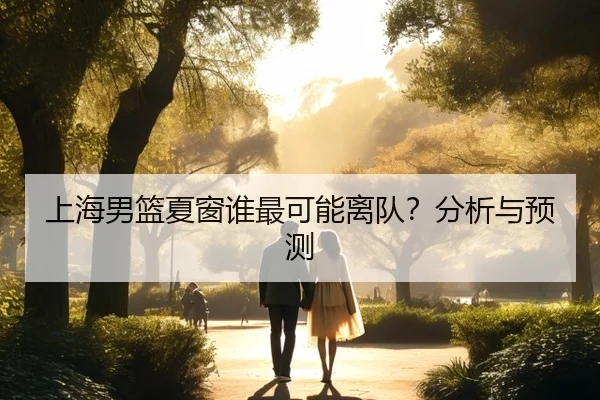 上海男篮夏窗谁最可能离队？分析与预测