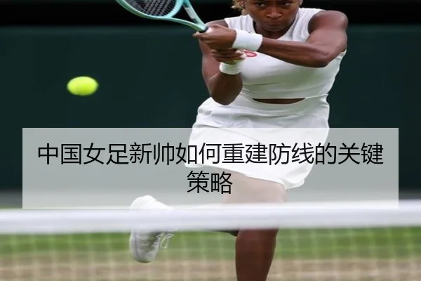 中国女足新帅如何重建防线的关键策略